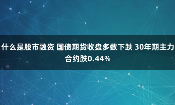 什么是股市融资 国债期货收盘多数下跌 30年期主力合约跌0.44%