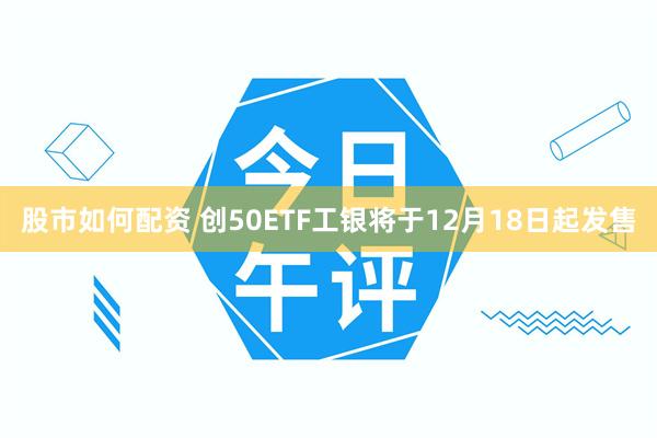 股市如何配资 创50ETF工银将于12月18日起发售