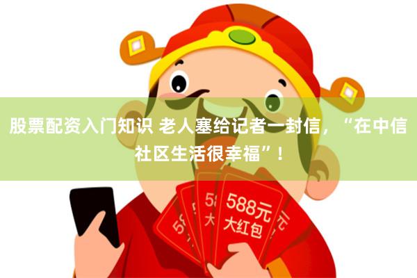 股票配资入门知识 老人塞给记者一封信，“在中信社区生活很幸福”！