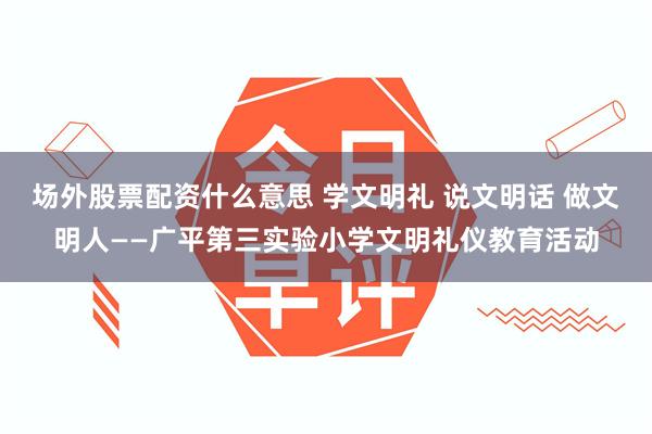 场外股票配资什么意思 学文明礼 说文明话 做文明人——广平第三实验小学文明礼仪教育活动