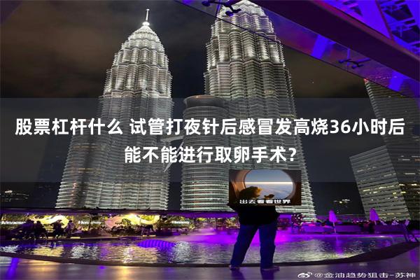 股票杠杆什么 试管打夜针后感冒发高烧36小时后能不能进行取卵手术？