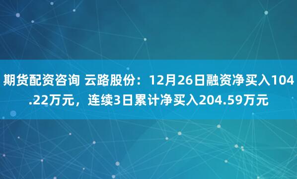 期货配资咨询 云路股份：12月26日融资净买入104.22万元，连续3日累计净买入204.59万元