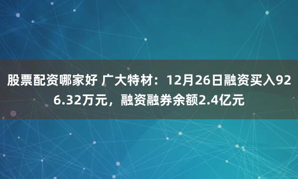 股票配资哪家好 广大特材：12月26日融资买入926.32万元，融资融券余额2.4亿元