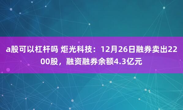 a股可以杠杆吗 炬光科技：12月26日融券卖出2200股，融资融券余额4.3亿元