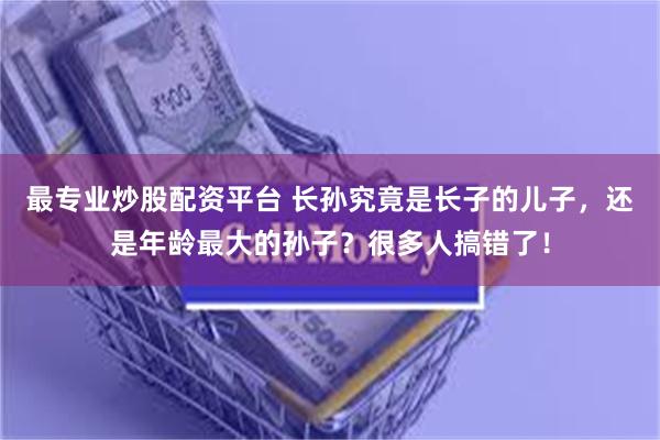 最专业炒股配资平台 长孙究竟是长子的儿子，还是年龄最大的孙子？很多人搞错了！