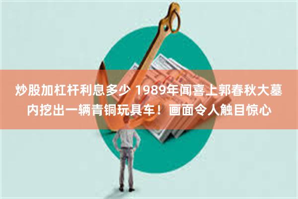 炒股加杠杆利息多少 1989年闻喜上郭春秋大墓内挖出一辆青铜玩具车！画面令人触目惊心