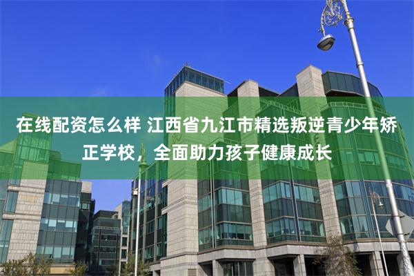 在线配资怎么样 江西省九江市精选叛逆青少年矫正学校，全面助力孩子健康成长