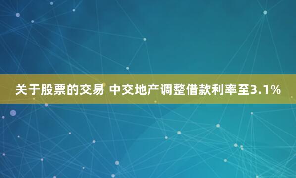 关于股票的交易 中交地产调整借款利率至3.1%