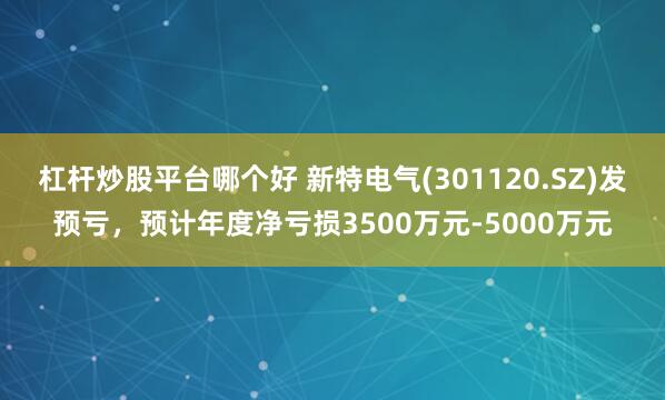 杠杆炒股平台哪个好 新特电气(301120.SZ)发预亏，预计年度净亏损3500万元-5000万元