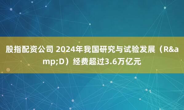 股指配资公司 2024年我国研究与试验发展（R&D）经费超过3.6万亿元