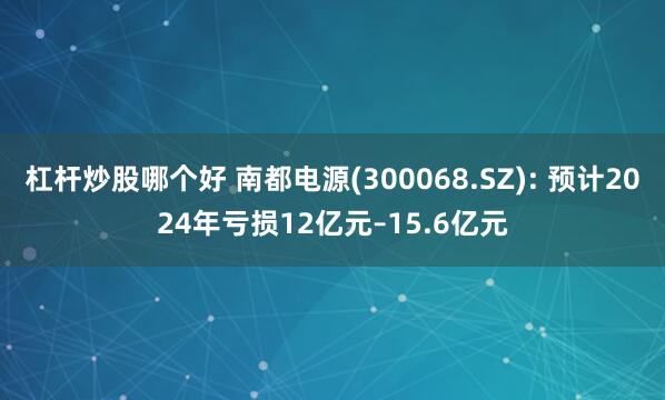 杠杆炒股哪个好 南都电源(300068.SZ): 预计2024年亏损12亿元–15.6亿元