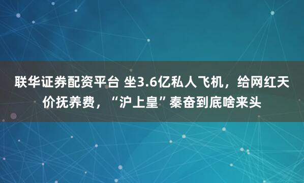 联华证券配资平台 坐3.6亿私人飞机，给网红天价抚养费，“沪上皇”秦奋到底啥来头