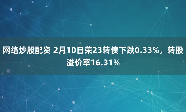 网络炒股配资 2月10日荣23转债下跌0.33%，转股溢价率16.31%