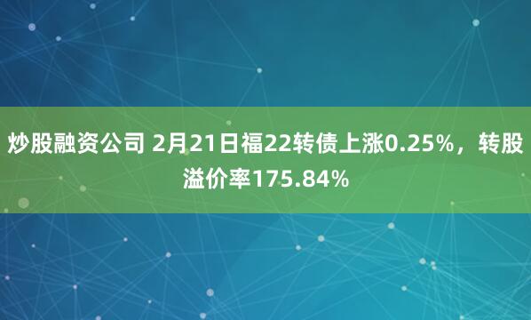 炒股融资公司 2月21日福22转债上涨0.25%，转股溢价率175.84%