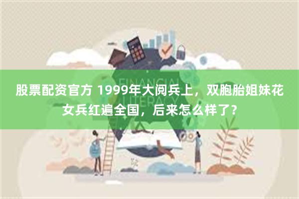 股票配资官方 1999年大阅兵上，双胞胎姐妹花女兵红遍全国，后来怎么样了？