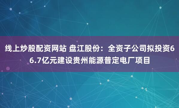 线上炒股配资网站 盘江股份：全资子公司拟投资66.7亿元建设贵州能源普定电厂项目