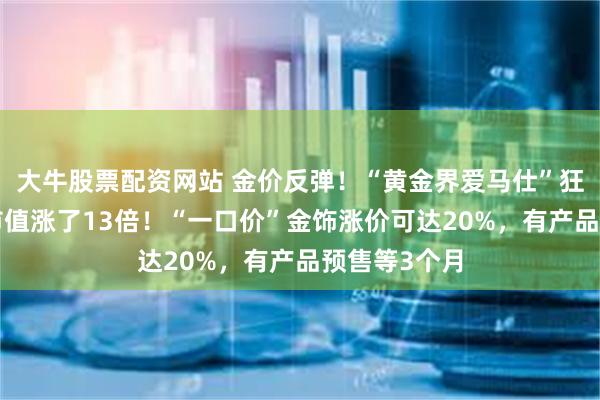 大牛股票配资网站 金价反弹！“黄金界爱马仕”狂飙，9个月市值涨了13倍！“一口价”金饰涨价可达20%，有产品预售等3个月