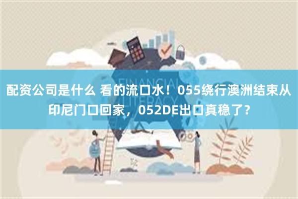 配资公司是什么 看的流口水！055绕行澳洲结束从印尼门口回家，052DE出口真稳了？