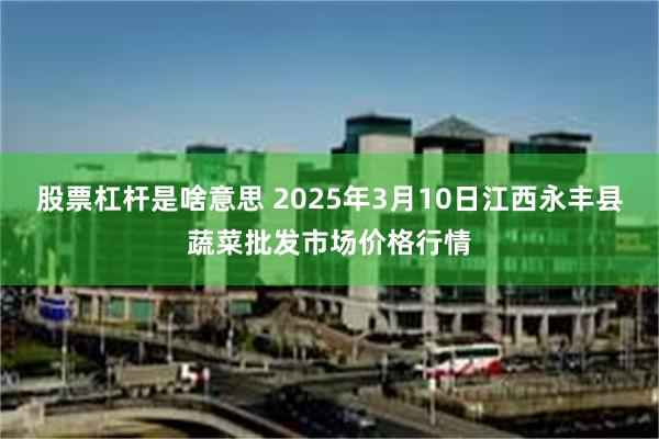 股票杠杆是啥意思 2025年3月10日江西永丰县蔬菜批发市场价格行情