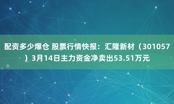 配资多少爆仓 股票行情快报：汇隆新材（301057）3月14日主力资金净卖出53.51万元