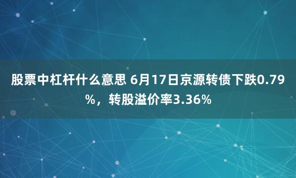 股票中杠杆什么意思 6月17日京源转债下跌0.79%，转股溢价率3.36%