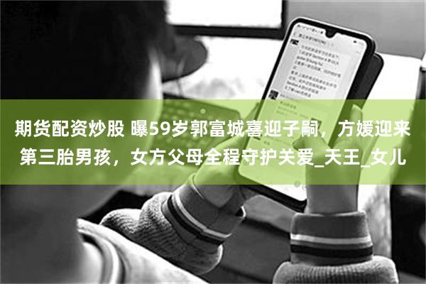 期货配资炒股 曝59岁郭富城喜迎子嗣，方媛迎来第三胎男孩，女方父母全程守护关爱_天王_女儿